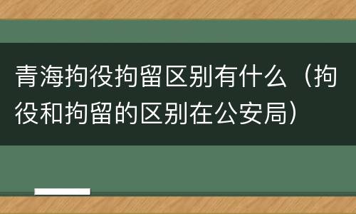 青海拘役拘留区别有什么（拘役和拘留的区别在公安局）