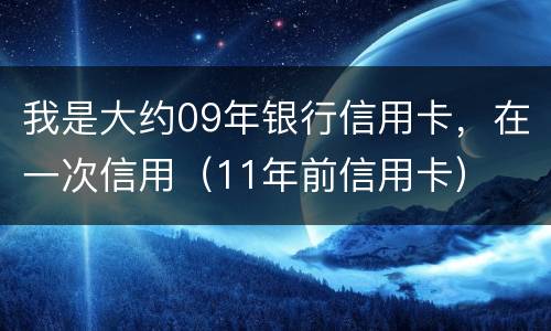 我是大约09年银行信用卡，在一次信用（11年前信用卡）