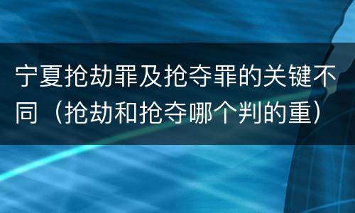 宁夏抢劫罪及抢夺罪的关键不同（抢劫和抢夺哪个判的重）