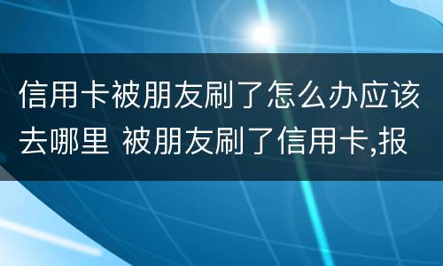 信用卡被朋友刷了怎么办应该去哪里 被朋友刷了信用卡,报警是什么罪啊