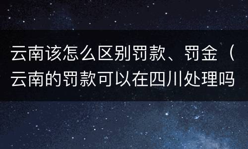 云南该怎么区别罚款、罚金（云南的罚款可以在四川处理吗）