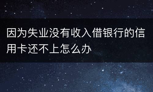 因为失业没有收入借银行的信用卡还不上怎么办