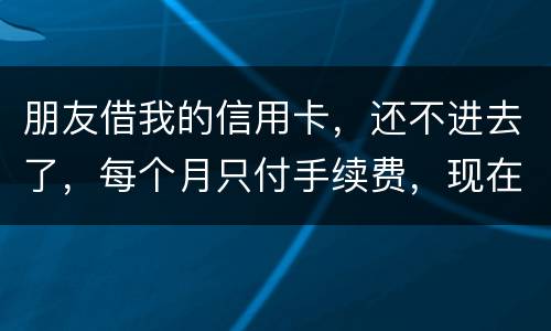 朋友借我的信用卡，还不进去了，每个月只付手续费，现在手续费也付不了了，我该怎么办