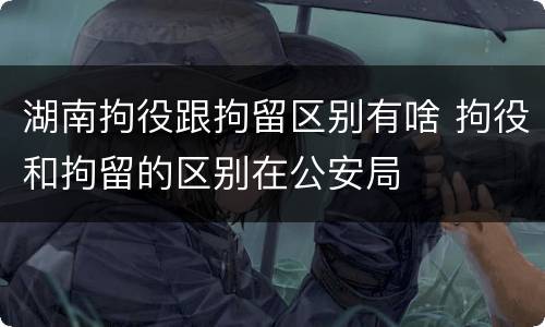 湖南拘役跟拘留区别有啥 拘役和拘留的区别在公安局