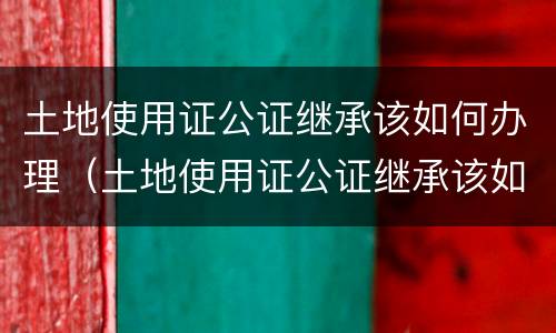 土地使用证公证继承该如何办理（土地使用证公证继承该如何办理手续）