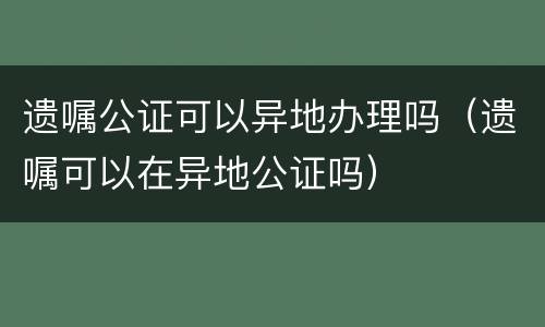 遗嘱公证可以异地办理吗（遗嘱可以在异地公证吗）