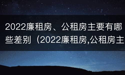 2022廉租房、公租房主要有哪些差别（2022廉租房,公租房主要有哪些差别呢）