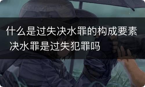 什么是过失决水罪的构成要素 决水罪是过失犯罪吗