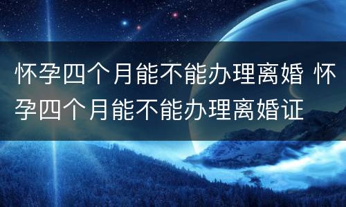 怀孕四个月能不能办理离婚 怀孕四个月能不能办理离婚证