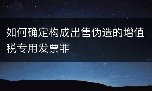 如何确定构成出售伪造的增值税专用发票罪