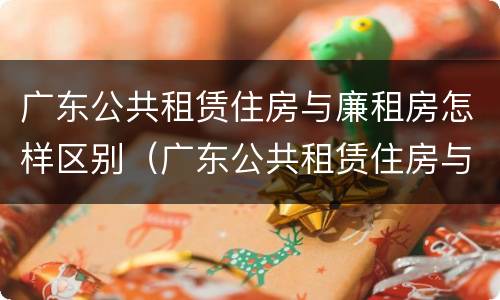 广东公共租赁住房与廉租房怎样区别（广东公共租赁住房与廉租房怎样区别呢）