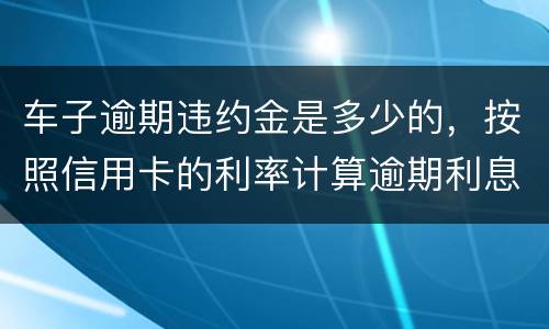 车子逾期违约金是多少的，按照信用卡的利率计算逾期利息吗