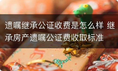 遗嘱继承公证收费是怎么样 继承房产遗嘱公证费收取标准