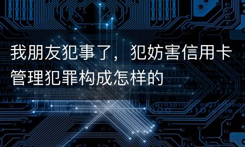 我朋友犯事了，犯妨害信用卡管理犯罪构成怎样的