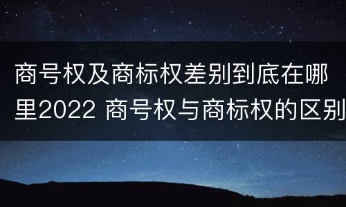 商号权及商标权差别到底在哪里2022 商号权与商标权的区别