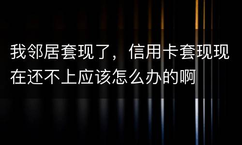 我邻居套现了，信用卡套现现在还不上应该怎么办的啊