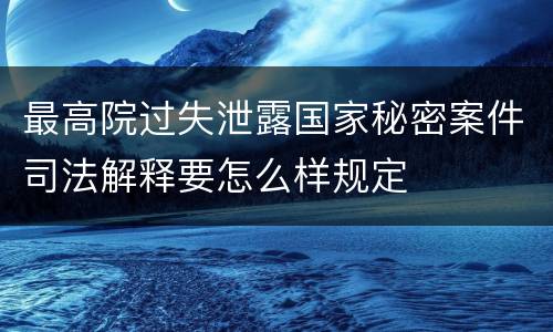 最高院过失泄露国家秘密案件司法解释要怎么样规定