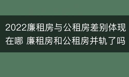 2022廉租房与公租房差别体现在哪 廉租房和公租房并轨了吗