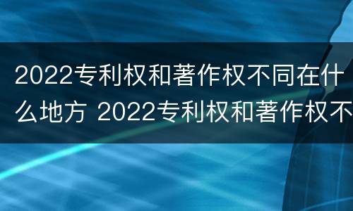 2022专利权和著作权不同在什么地方 2022专利权和著作权不同在什么地方呢