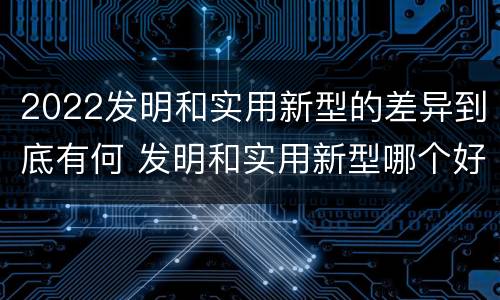 2022发明和实用新型的差异到底有何 发明和实用新型哪个好