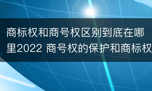 商标权和商号权区别到底在哪里2022 商号权的保护和商标权的保护一样是全国性范围的