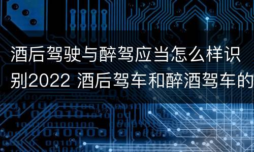 酒后驾驶与醉驾应当怎么样识别2022 酒后驾车和醉酒驾车的处罚细则