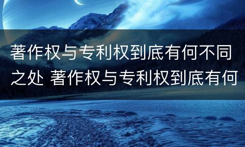 著作权与专利权到底有何不同之处 著作权与专利权到底有何不同之处在于