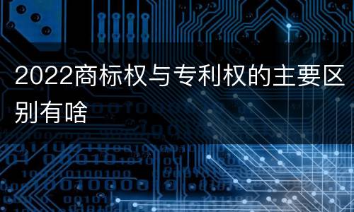 2022商标权与专利权的主要区别有啥