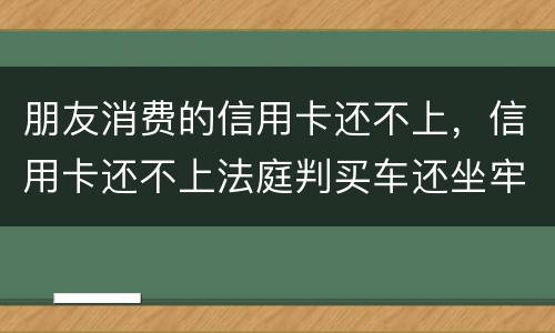 朋友消费的信用卡还不上，信用卡还不上法庭判买车还坐牢吗