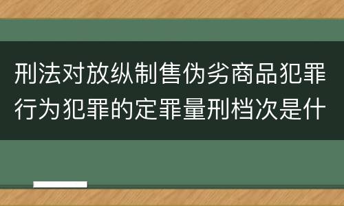 刑法对放纵制售伪劣商品犯罪行为犯罪的定罪量刑档次是什么样的