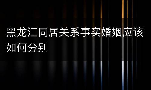 黑龙江同居关系事实婚姻应该如何分别