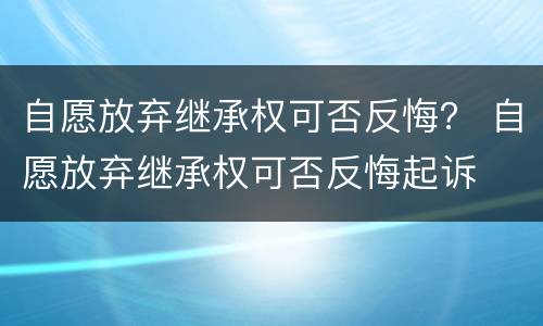 自愿放弃继承权可否反悔？ 自愿放弃继承权可否反悔起诉