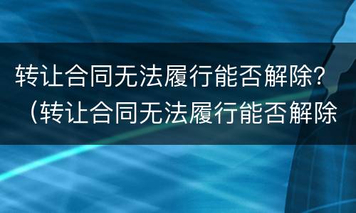 转让合同无法履行能否解除？（转让合同无法履行能否解除协议）