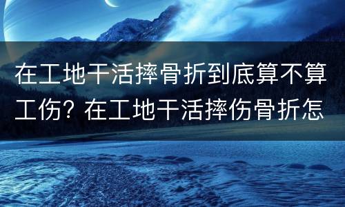 在工地干活摔骨折到底算不算工伤? 在工地干活摔伤骨折怎么赔偿