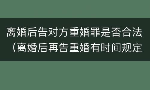 离婚后告对方重婚罪是否合法（离婚后再告重婚有时间规定的吗）