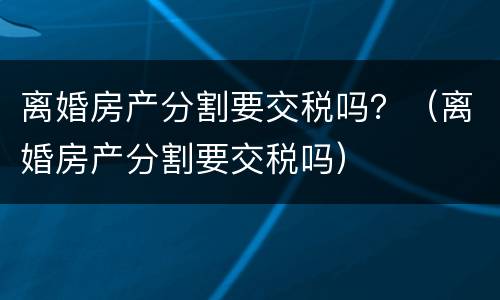 离婚房产分割要交税吗？（离婚房产分割要交税吗）