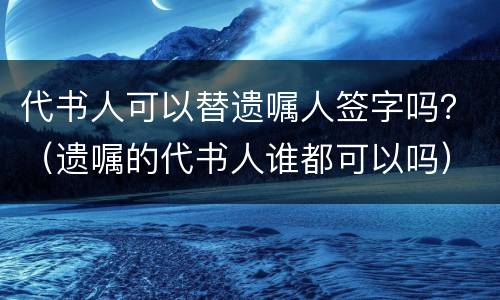 代书人可以替遗嘱人签字吗？（遗嘱的代书人谁都可以吗）