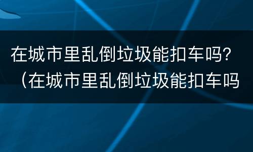 在城市里乱倒垃圾能扣车吗？（在城市里乱倒垃圾能扣车吗怎么处理）