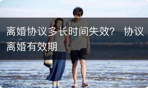 离婚协议多长时间失效？ 协议离婚有效期