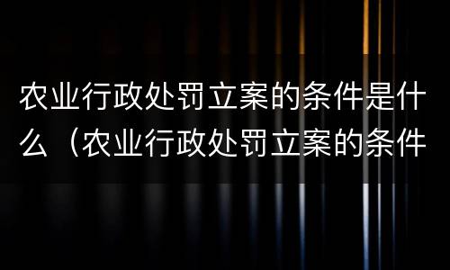 农业行政处罚立案的条件是什么（农业行政处罚立案的条件是什么规定）