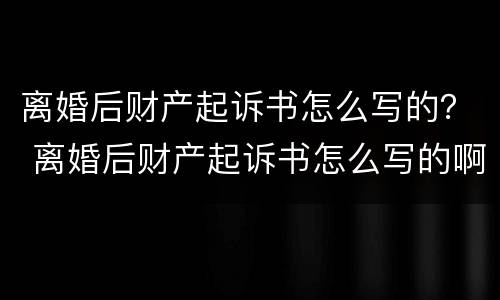 离婚后财产起诉书怎么写的？ 离婚后财产起诉书怎么写的啊