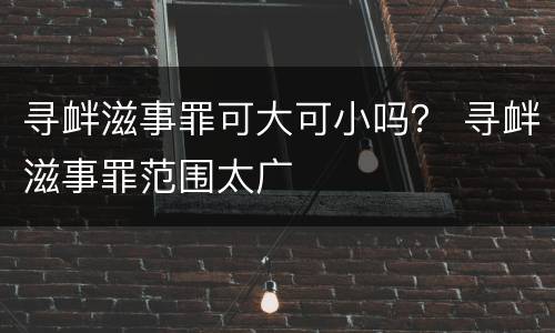 寻衅滋事罪可大可小吗？ 寻衅滋事罪范围太广