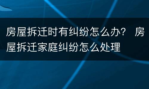 房屋拆迁时有纠纷怎么办？ 房屋拆迁家庭纠纷怎么处理