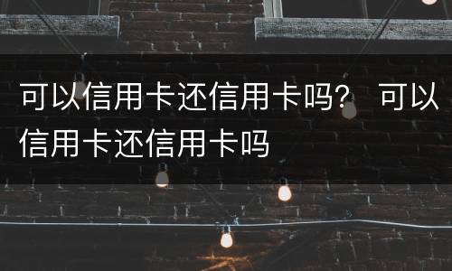 可以信用卡还信用卡吗？ 可以信用卡还信用卡吗