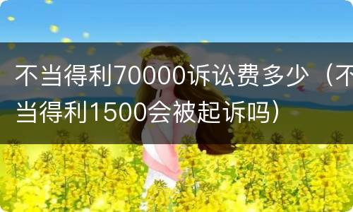 不当得利70000诉讼费多少（不当得利1500会被起诉吗）