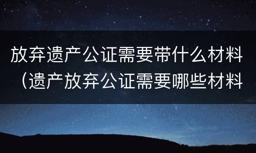 放弃遗产公证需要带什么材料（遗产放弃公证需要哪些材料）