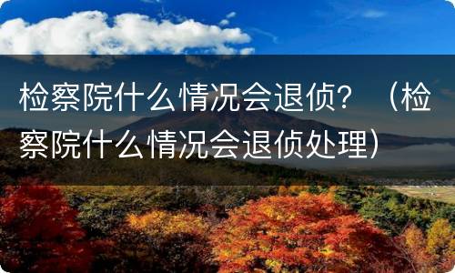 检察院什么情况会退侦？（检察院什么情况会退侦处理）