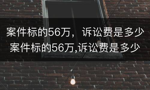 案件标的56万，诉讼费是多少 案件标的56万,诉讼费是多少钱