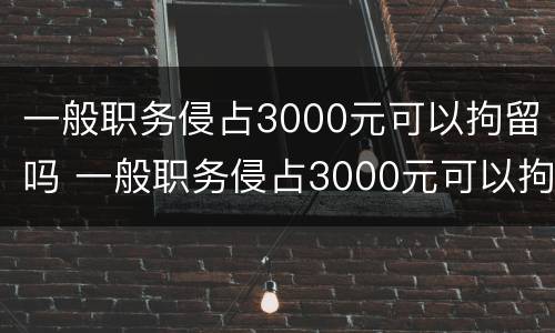 一般职务侵占3000元可以拘留吗 一般职务侵占3000元可以拘留吗多久