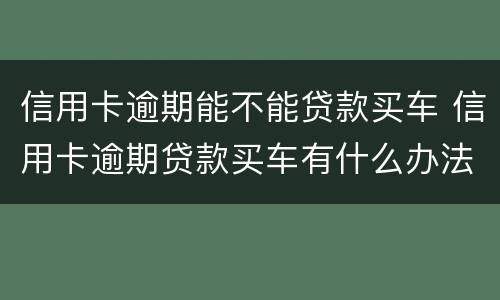 信用卡逾期能不能贷款买车 信用卡逾期贷款买车有什么办法吗?